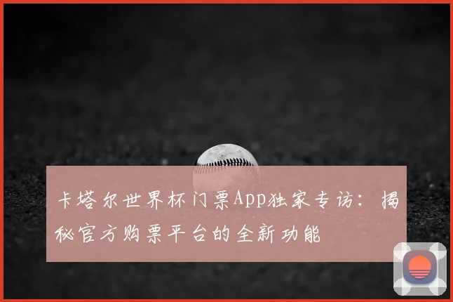 卡塔尔世界杯门票App独家专访：揭秘官方购票平台的全新功能