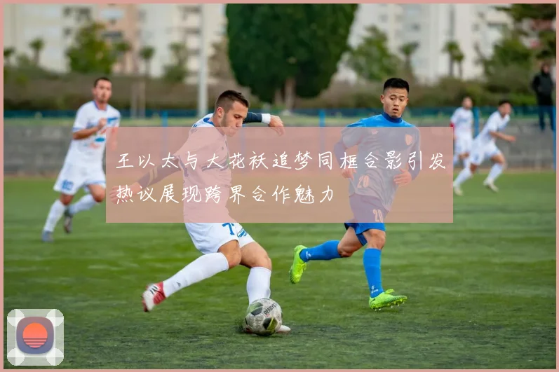 王以太与大花袄追梦同框合影引发热议展现跨界合作魅力