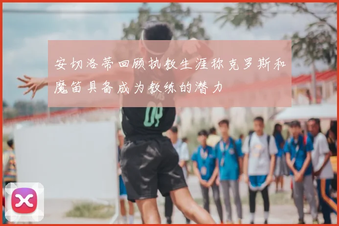 安切洛蒂回顾执教生涯称克罗斯和魔笛具备成为教练的潜力