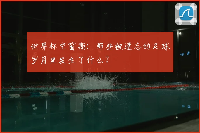 世界杯空窗期：那些被遗忘的足球岁月里发生了什么？