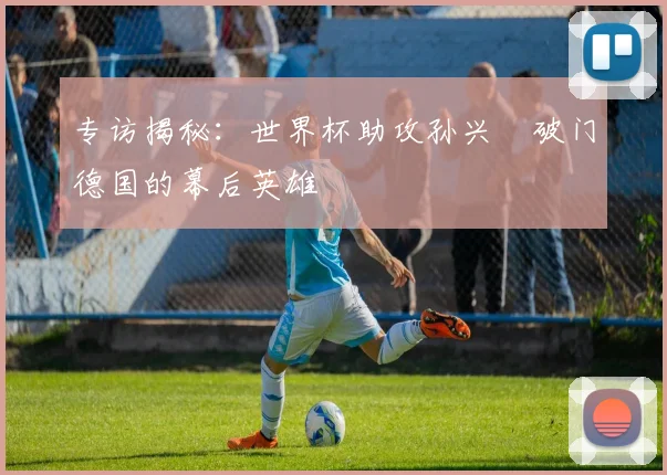 专访揭秘：世界杯助攻孙兴慜破门德国的幕后英雄