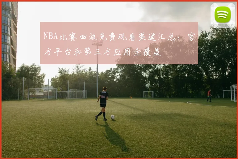 NBA比赛回放免费观看渠道汇总，官方平台和第三方应用全覆盖