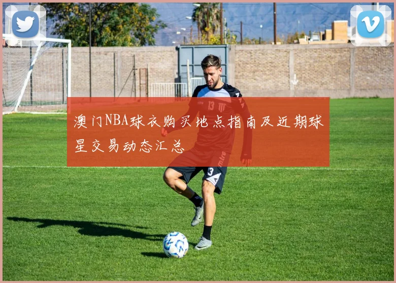 澳门NBA球衣购买地点指南及近期球星交易动态汇总