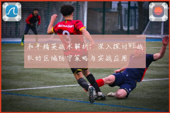 和平精英战术解析:深入探讨WE战队的区域防守策略与实战应用