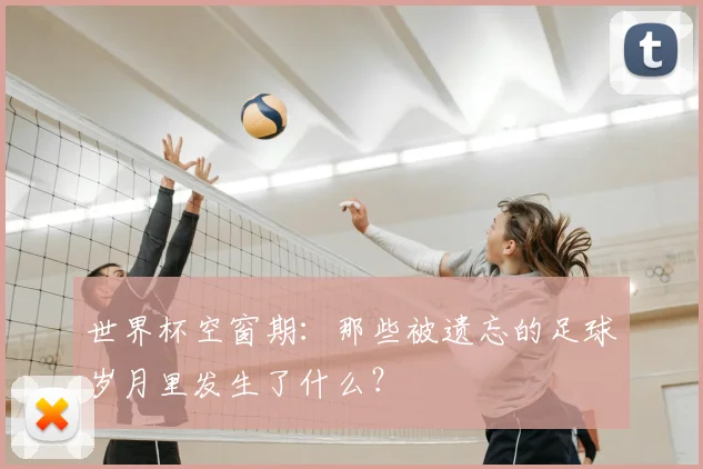世界杯空窗期：那些被遗忘的足球岁月里发生了什么？