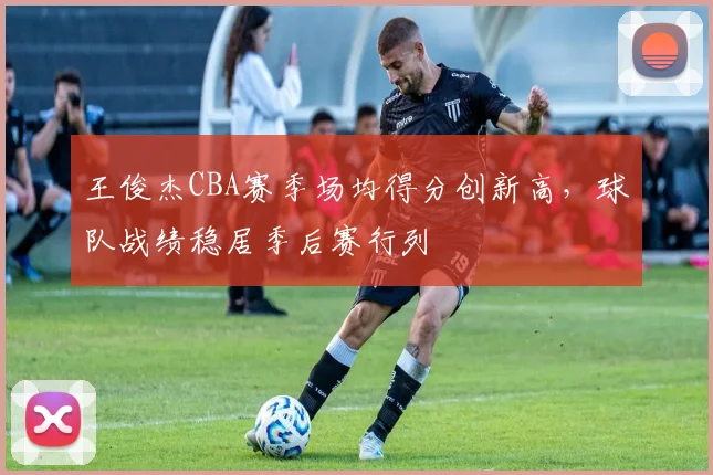 王俊杰CBA赛季场均得分创新高，球队战绩稳居季后赛行列