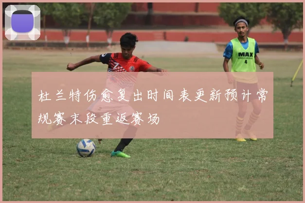杜兰特伤愈复出时间表更新预计常规赛末段重返赛场