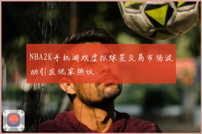 NBA2K手机游戏虚拟球星交易市场波动引发玩家热议