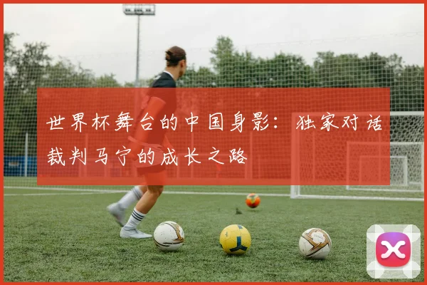 世界杯舞台的中国身影：独家对话裁判马宁的成长之路