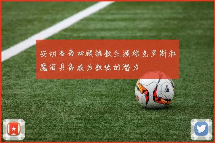 安切洛蒂回顾执教生涯称克罗斯和魔笛具备成为教练的潜力