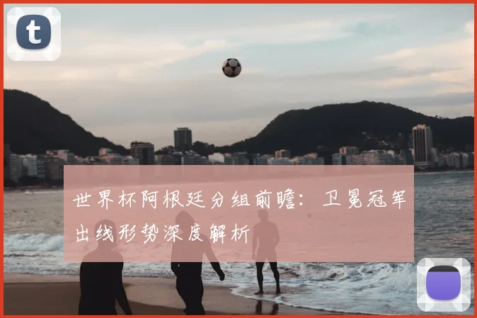 世界杯阿根廷分组前瞻：卫冕冠军出线形势深度解析