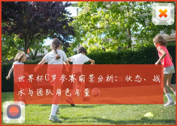世界杯C罗参赛前景分析：状态、战术与团队角色考量