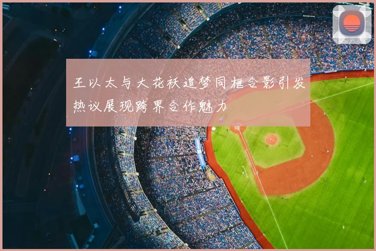 王以太与大花袄追梦同框合影引发热议展现跨界合作魅力