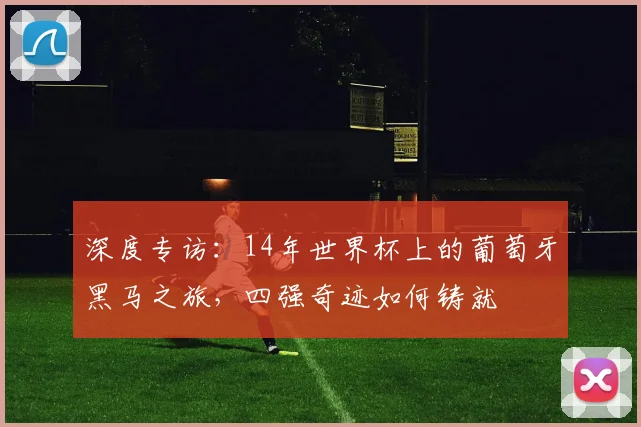 深度专访：14年世界杯上的葡萄牙黑马之旅，四强奇迹如何铸就