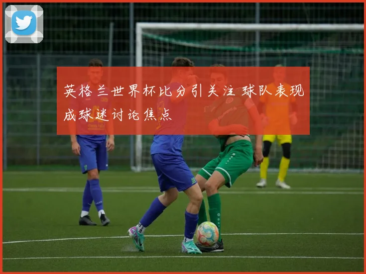 英格兰世界杯比分引关注 球队表现成球迷讨论焦点