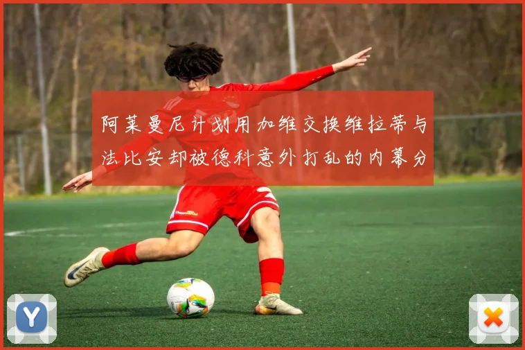 阿莱曼尼计划用加维交换维拉蒂与法比安却被德科意外打乱的内幕分析
