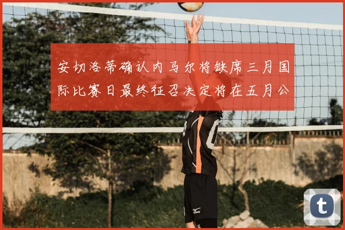 安切洛蒂确认内马尔将缺席三月国际比赛日最终征召决定将在五月公布