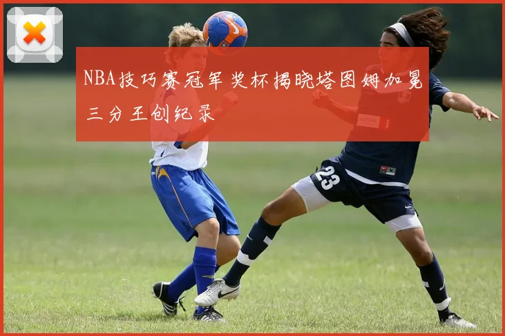 NBA技巧赛冠军奖杯揭晓塔图姆加冕三分王创纪录