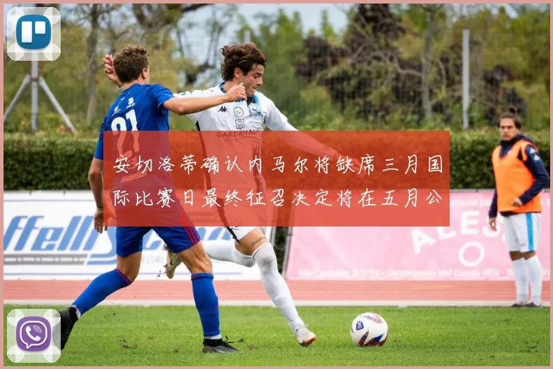 安切洛蒂确认内马尔将缺席三月国际比赛日最终征召决定将在五月公布