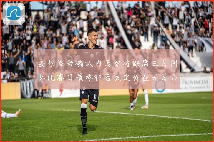 安切洛蒂确认内马尔将缺席三月国际比赛日最终征召决定将在五月公布