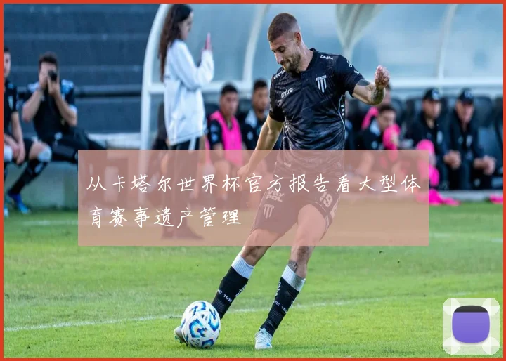 从卡塔尔世界杯官方报告看大型体育赛事遗产管理