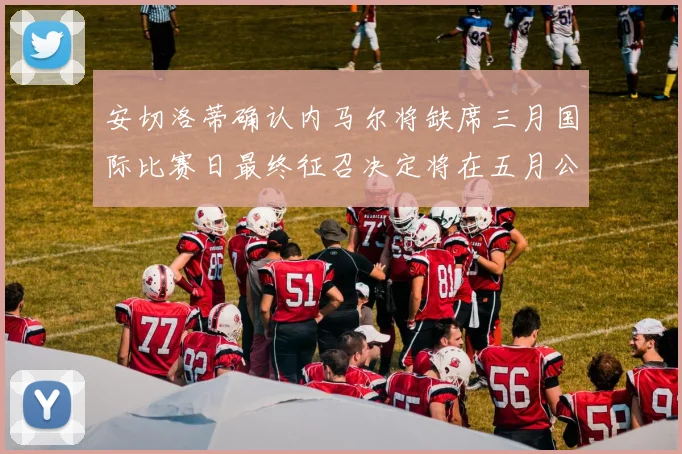 安切洛蒂确认内马尔将缺席三月国际比赛日最终征召决定将在五月公布