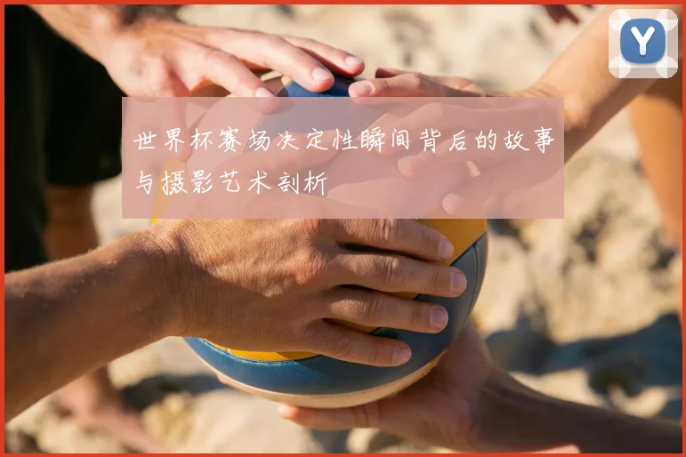 世界杯赛场决定性瞬间背后的故事与摄影艺术剖析