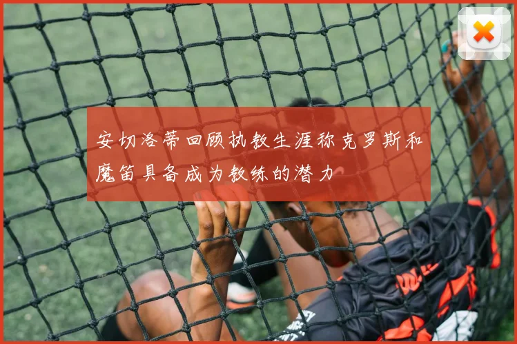 安切洛蒂回顾执教生涯称克罗斯和魔笛具备成为教练的潜力