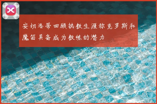 安切洛蒂回顾执教生涯称克罗斯和魔笛具备成为教练的潜力