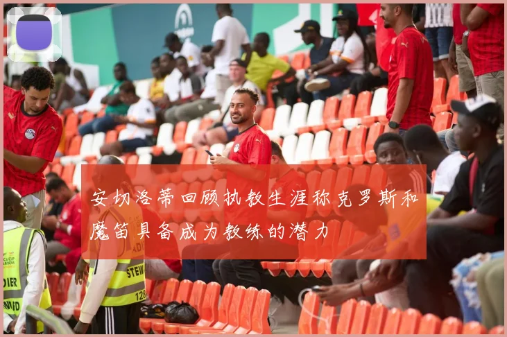 安切洛蒂回顾执教生涯称克罗斯和魔笛具备成为教练的潜力