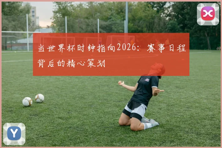当世界杯时钟指向2026：赛事日程背后的精心策划