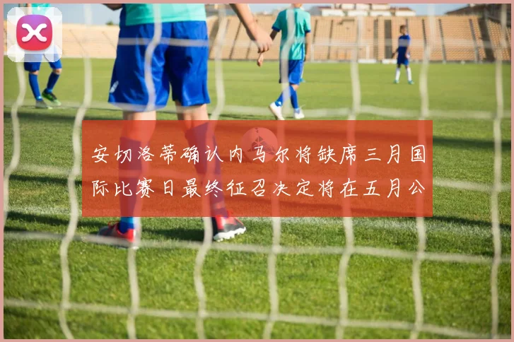 安切洛蒂确认内马尔将缺席三月国际比赛日最终征召决定将在五月公布