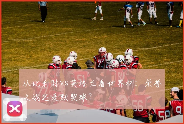 从比利时vs英格兰看世界杯:荣誉之战还是默契球?