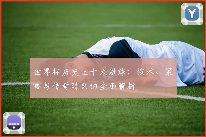 世界杯历史上十大进球：技术、策略与传奇时刻的全面解析