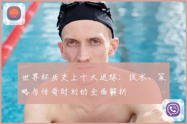 世界杯历史上十大进球：技术、策略与传奇时刻的全面解析