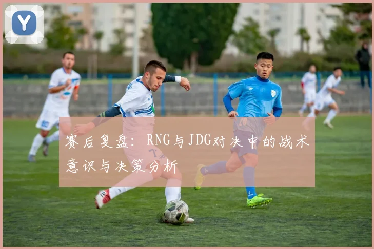 赛后复盘：RNG与JDG对决中的战术意识与决策分析