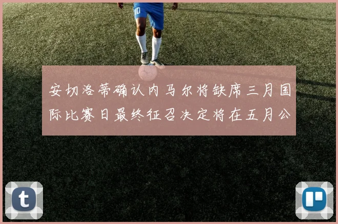 安切洛蒂确认内马尔将缺席三月国际比赛日最终征召决定将在五月公布