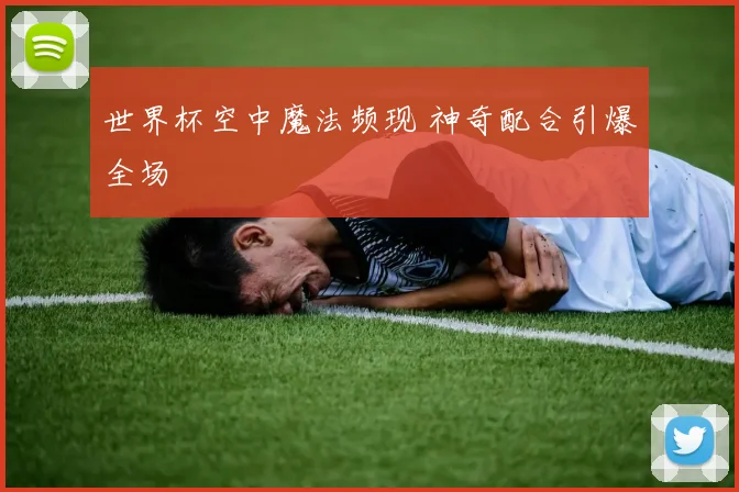 世界杯空中魔法频现 神奇配合引爆全场