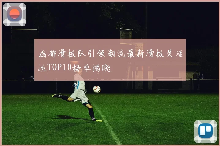 成都滑板队引领潮流最新滑板灵活性TOP10榜单揭晓