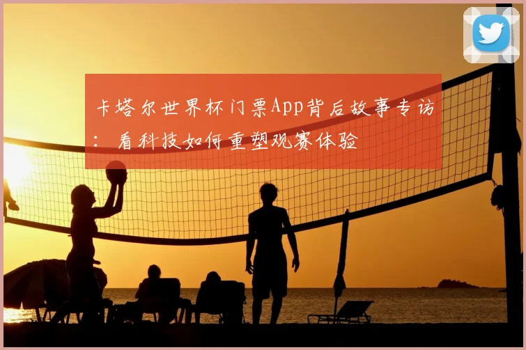 卡塔尔世界杯门票App背后故事专访：看科技如何重塑观赛体验