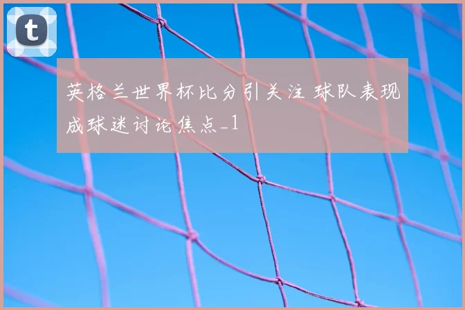 英格兰世界杯比分引关注 球队表现成球迷讨论焦点_1