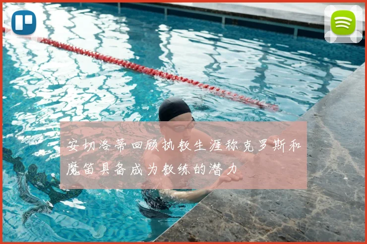 安切洛蒂回顾执教生涯称克罗斯和魔笛具备成为教练的潜力