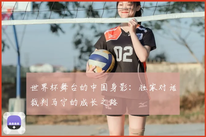 世界杯舞台的中国身影：独家对话裁判马宁的成长之路