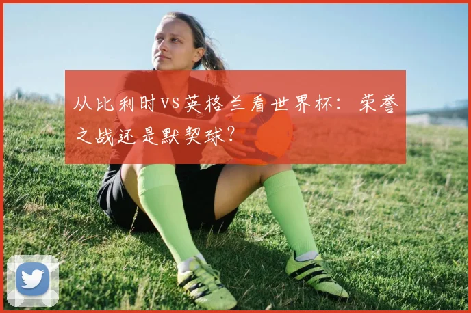 从比利时vs英格兰看世界杯：荣誉之战还是默契球？