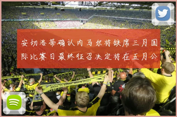 安切洛蒂确认内马尔将缺席三月国际比赛日最终征召决定将在五月公布