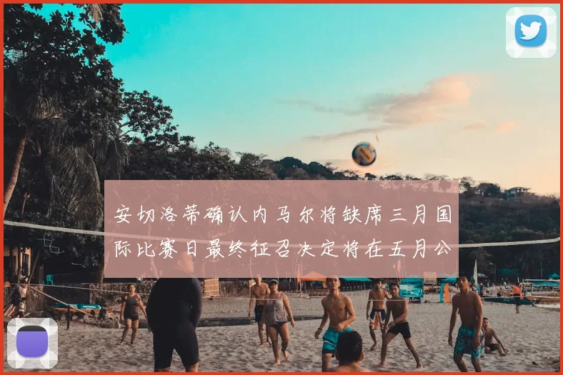 安切洛蒂确认内马尔将缺席三月国际比赛日最终征召决定将在五月公布