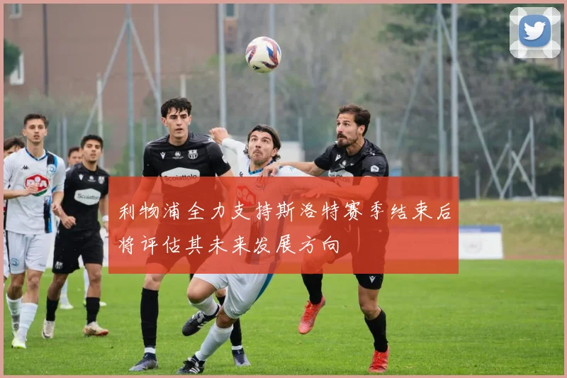 利物浦全力支持斯洛特赛季结束后将评估其未来发展方向
