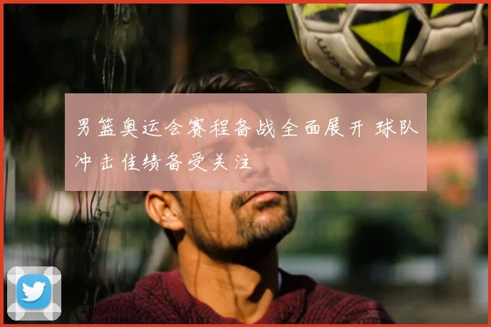 男篮奥运会赛程备战全面展开 球队冲击佳绩备受关注
