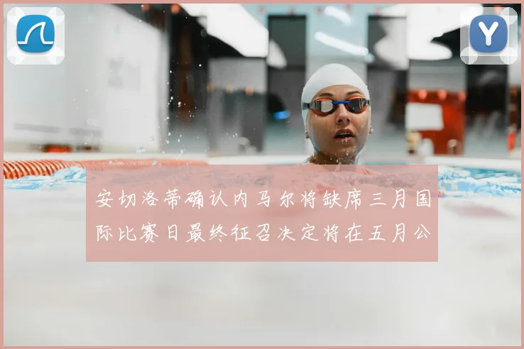 安切洛蒂确认内马尔将缺席三月国际比赛日最终征召决定将在五月公布
