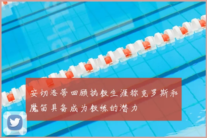 安切洛蒂回顾执教生涯称克罗斯和魔笛具备成为教练的潜力